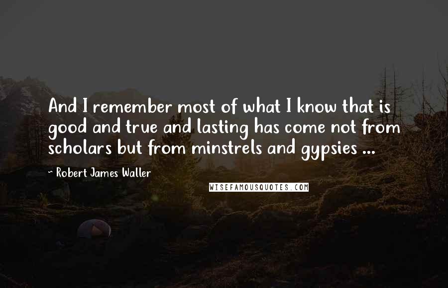 Robert James Waller Quotes: And I remember most of what I know that is good and true and lasting has come not from scholars but from minstrels and gypsies ...