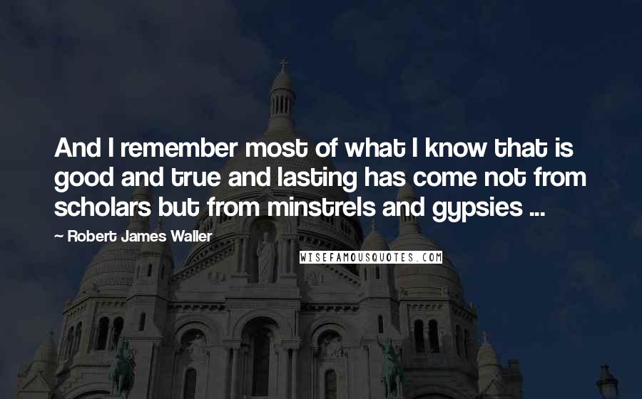 Robert James Waller Quotes: And I remember most of what I know that is good and true and lasting has come not from scholars but from minstrels and gypsies ...