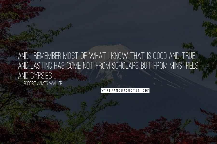 Robert James Waller Quotes: And I remember most of what I know that is good and true and lasting has come not from scholars but from minstrels and gypsies ...