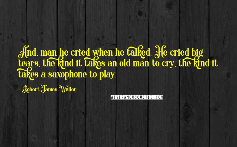 Robert James Waller Quotes: And, man he cried when he talked. He cried big tears, the kind it takes an old man to cry, the kind it takes a saxophone to play.