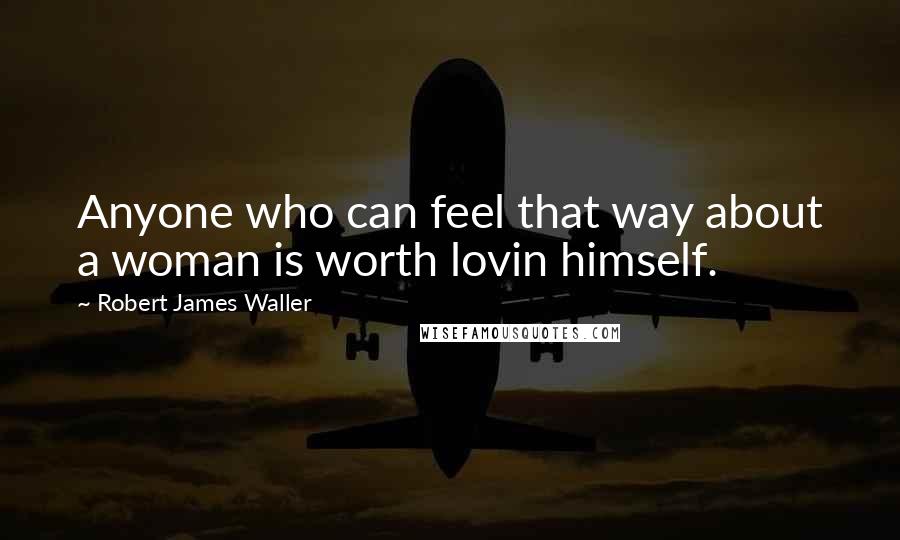 Robert James Waller Quotes: Anyone who can feel that way about a woman is worth lovin himself.