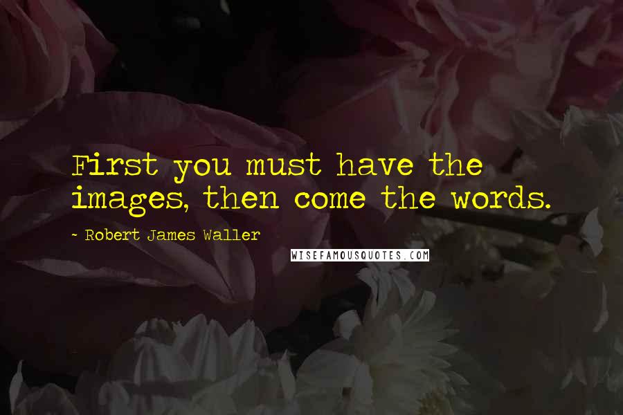 Robert James Waller Quotes: First you must have the images, then come the words.