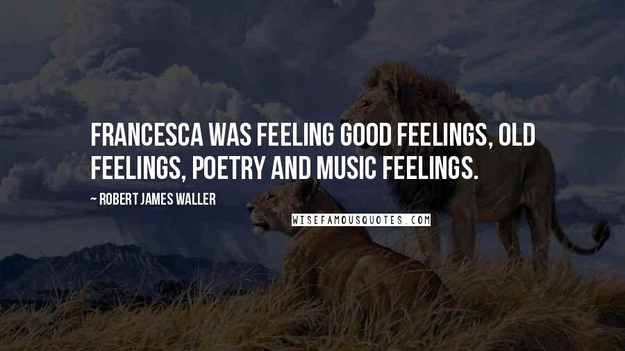 Robert James Waller Quotes: Francesca was feeling good feelings, old feelings, poetry and music feelings.