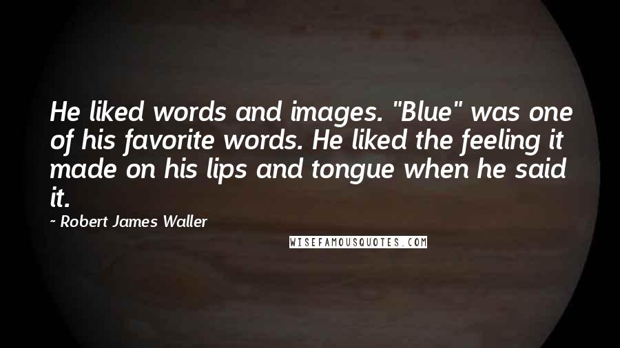 Robert James Waller Quotes: He liked words and images. "Blue" was one of his favorite words. He liked the feeling it made on his lips and tongue when he said it.