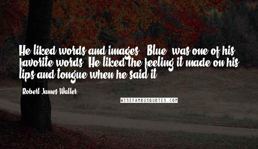 Robert James Waller Quotes: He liked words and images. "Blue" was one of his favorite words. He liked the feeling it made on his lips and tongue when he said it.