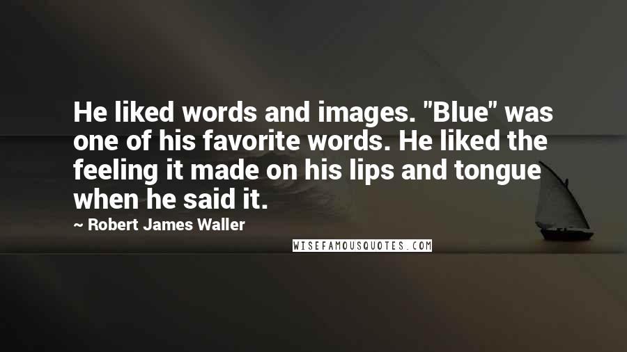 Robert James Waller Quotes: He liked words and images. "Blue" was one of his favorite words. He liked the feeling it made on his lips and tongue when he said it.