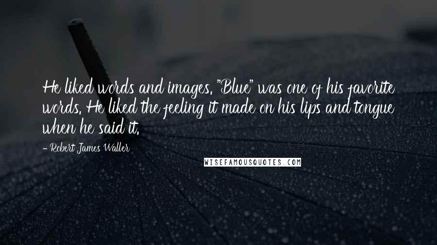 Robert James Waller Quotes: He liked words and images. "Blue" was one of his favorite words. He liked the feeling it made on his lips and tongue when he said it.