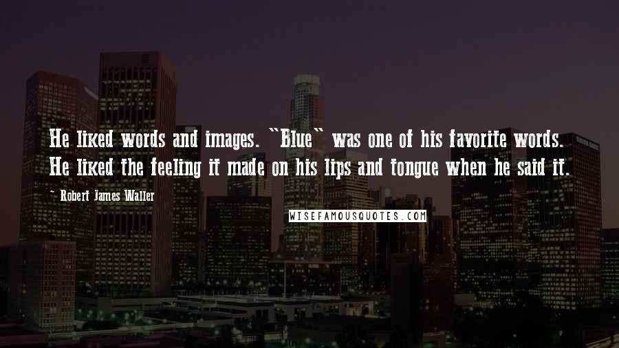 Robert James Waller Quotes: He liked words and images. "Blue" was one of his favorite words. He liked the feeling it made on his lips and tongue when he said it.