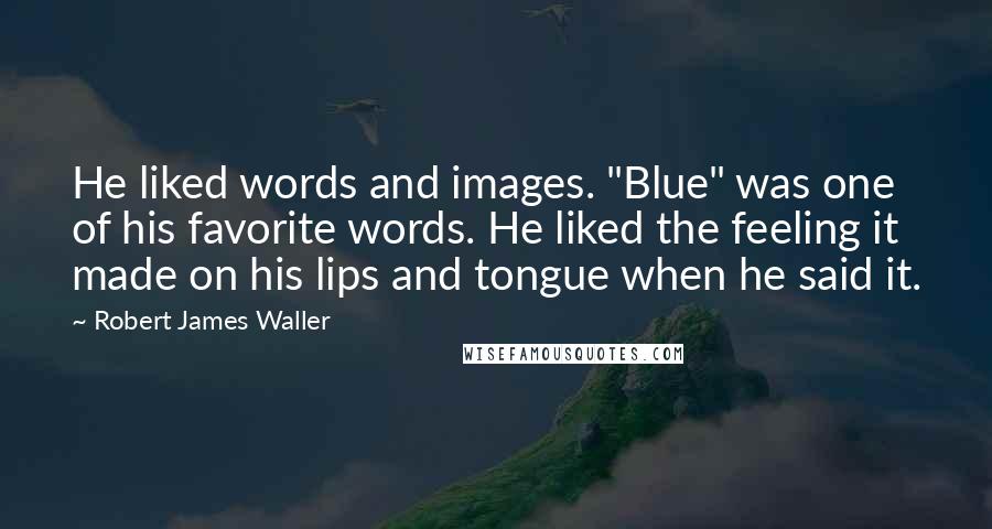 Robert James Waller Quotes: He liked words and images. "Blue" was one of his favorite words. He liked the feeling it made on his lips and tongue when he said it.