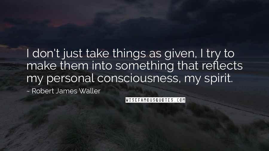 Robert James Waller Quotes: I don't just take things as given, I try to make them into something that reflects my personal consciousness, my spirit.