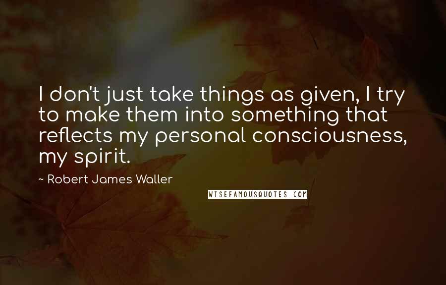 Robert James Waller Quotes: I don't just take things as given, I try to make them into something that reflects my personal consciousness, my spirit.
