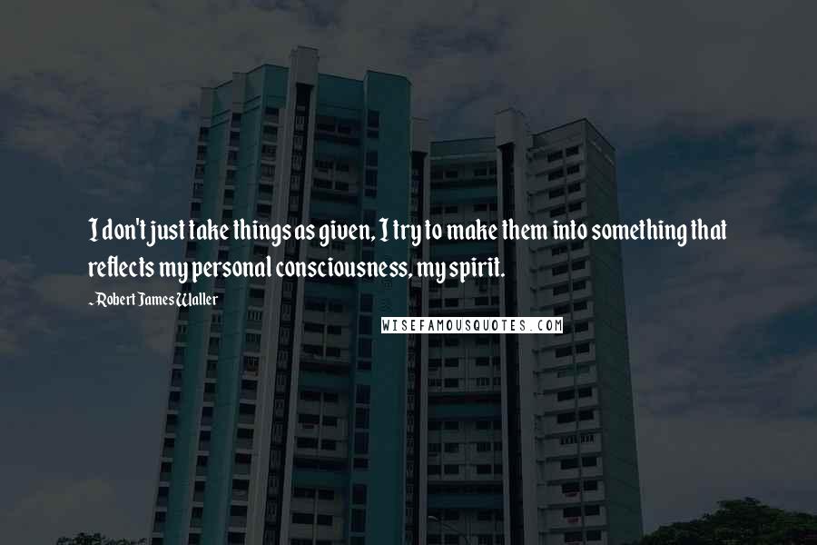 Robert James Waller Quotes: I don't just take things as given, I try to make them into something that reflects my personal consciousness, my spirit.