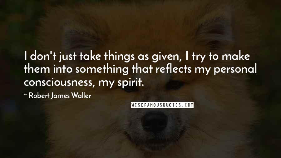 Robert James Waller Quotes: I don't just take things as given, I try to make them into something that reflects my personal consciousness, my spirit.
