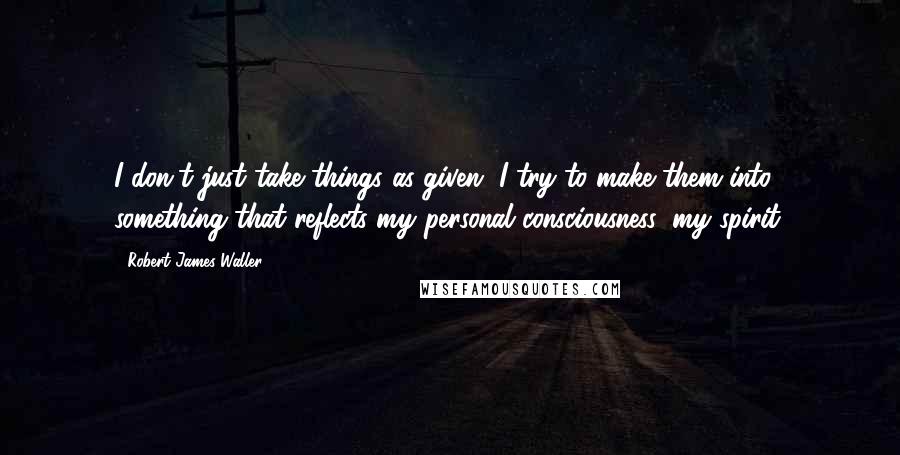 Robert James Waller Quotes: I don't just take things as given, I try to make them into something that reflects my personal consciousness, my spirit.