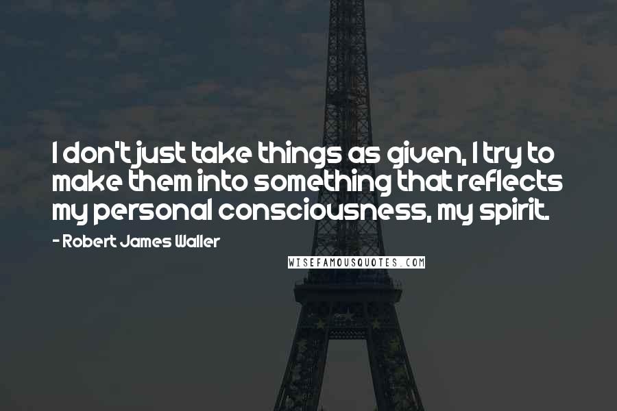 Robert James Waller Quotes: I don't just take things as given, I try to make them into something that reflects my personal consciousness, my spirit.