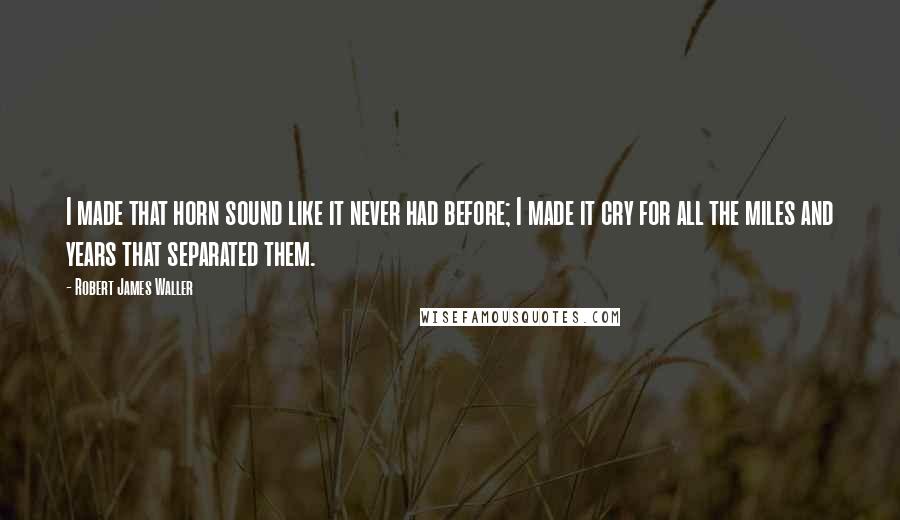 Robert James Waller Quotes: I made that horn sound like it never had before; I made it cry for all the miles and years that separated them.