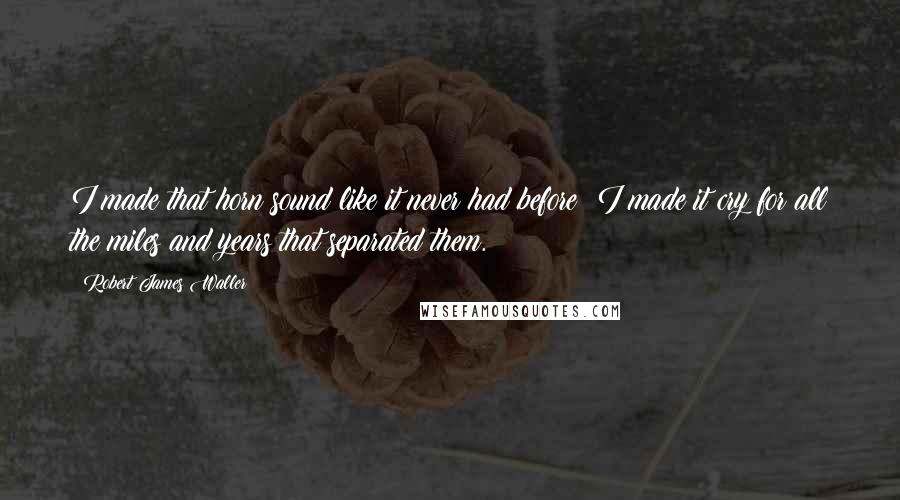 Robert James Waller Quotes: I made that horn sound like it never had before; I made it cry for all the miles and years that separated them.