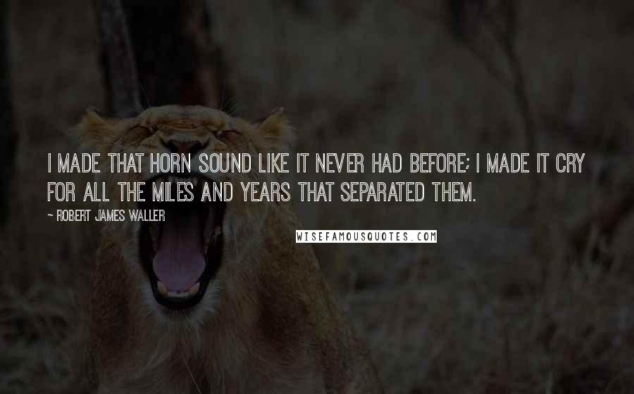 Robert James Waller Quotes: I made that horn sound like it never had before; I made it cry for all the miles and years that separated them.