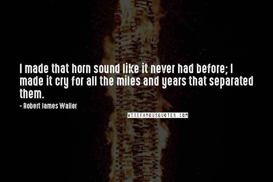 Robert James Waller Quotes: I made that horn sound like it never had before; I made it cry for all the miles and years that separated them.