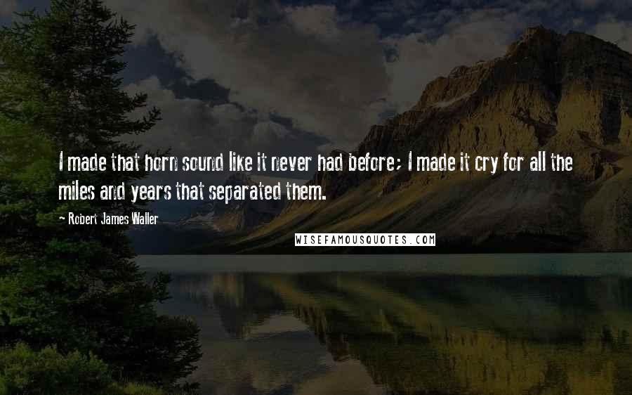 Robert James Waller Quotes: I made that horn sound like it never had before; I made it cry for all the miles and years that separated them.