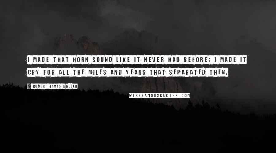 Robert James Waller Quotes: I made that horn sound like it never had before; I made it cry for all the miles and years that separated them.