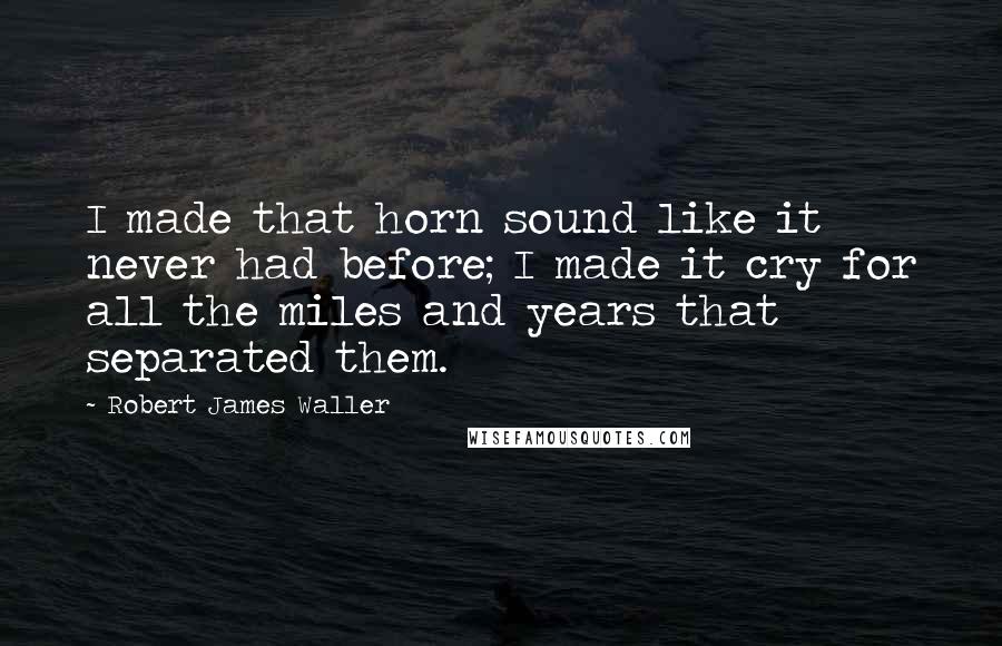 Robert James Waller Quotes: I made that horn sound like it never had before; I made it cry for all the miles and years that separated them.