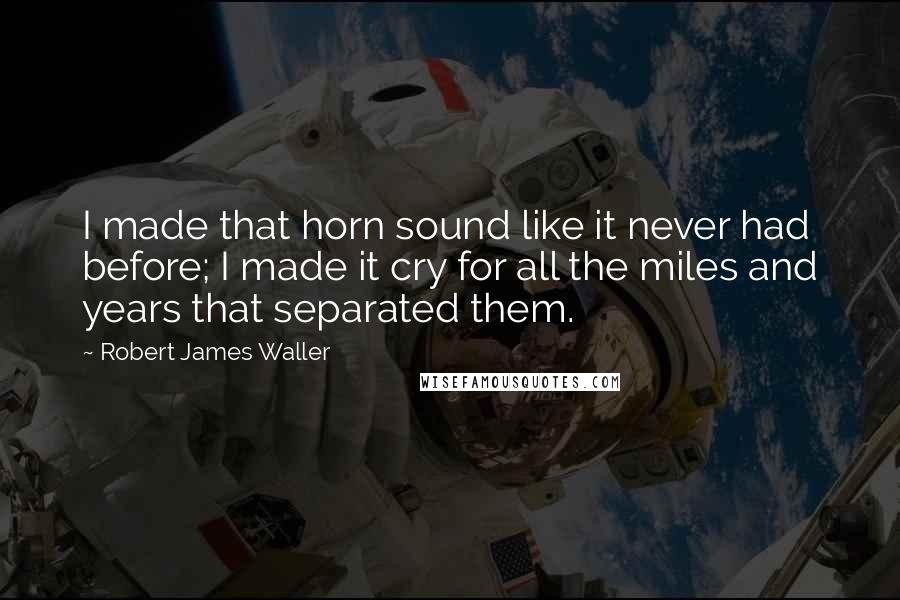 Robert James Waller Quotes: I made that horn sound like it never had before; I made it cry for all the miles and years that separated them.