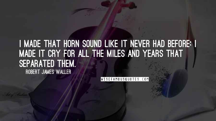 Robert James Waller Quotes: I made that horn sound like it never had before; I made it cry for all the miles and years that separated them.