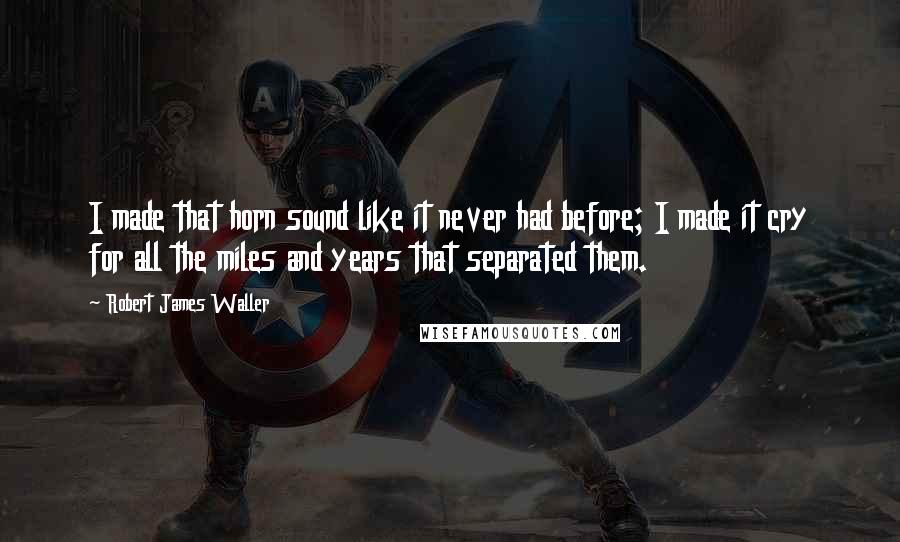 Robert James Waller Quotes: I made that horn sound like it never had before; I made it cry for all the miles and years that separated them.