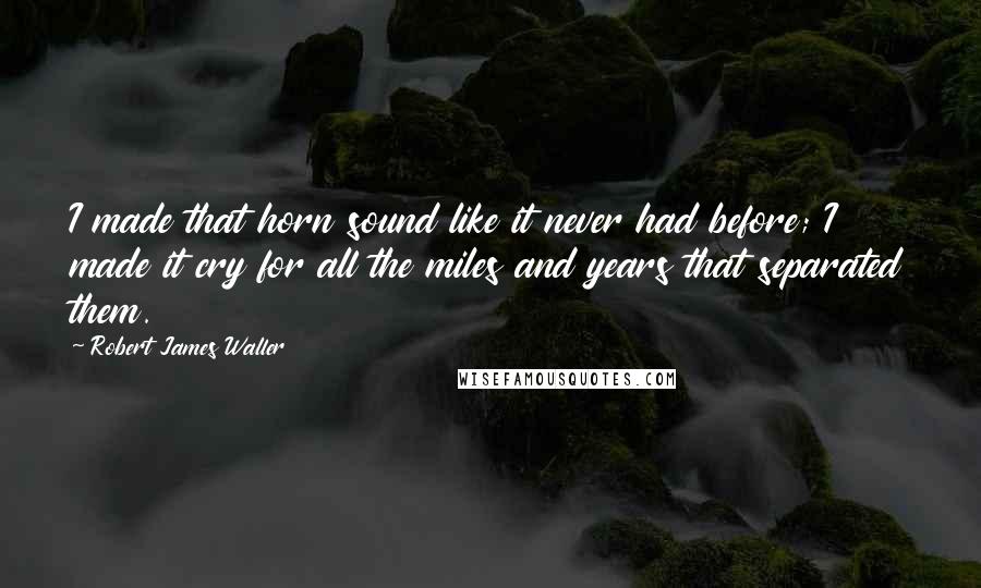 Robert James Waller Quotes: I made that horn sound like it never had before; I made it cry for all the miles and years that separated them.