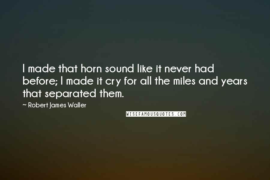 Robert James Waller Quotes: I made that horn sound like it never had before; I made it cry for all the miles and years that separated them.