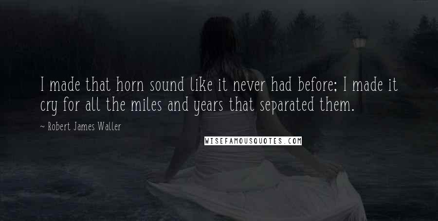 Robert James Waller Quotes: I made that horn sound like it never had before; I made it cry for all the miles and years that separated them.