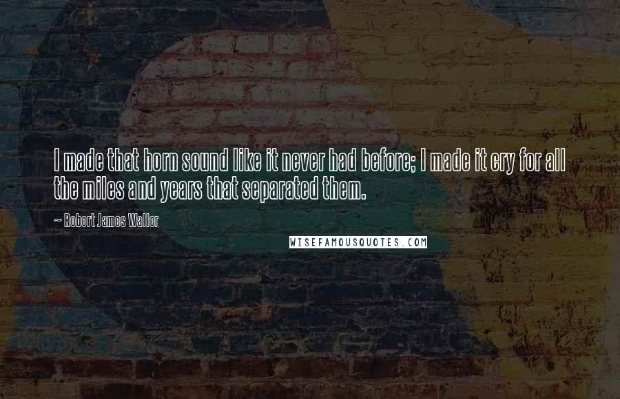 Robert James Waller Quotes: I made that horn sound like it never had before; I made it cry for all the miles and years that separated them.