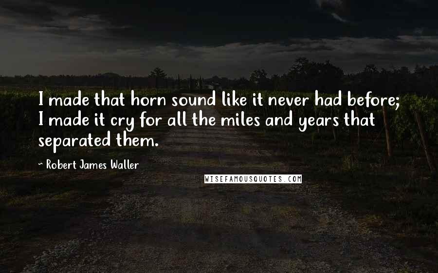 Robert James Waller Quotes: I made that horn sound like it never had before; I made it cry for all the miles and years that separated them.