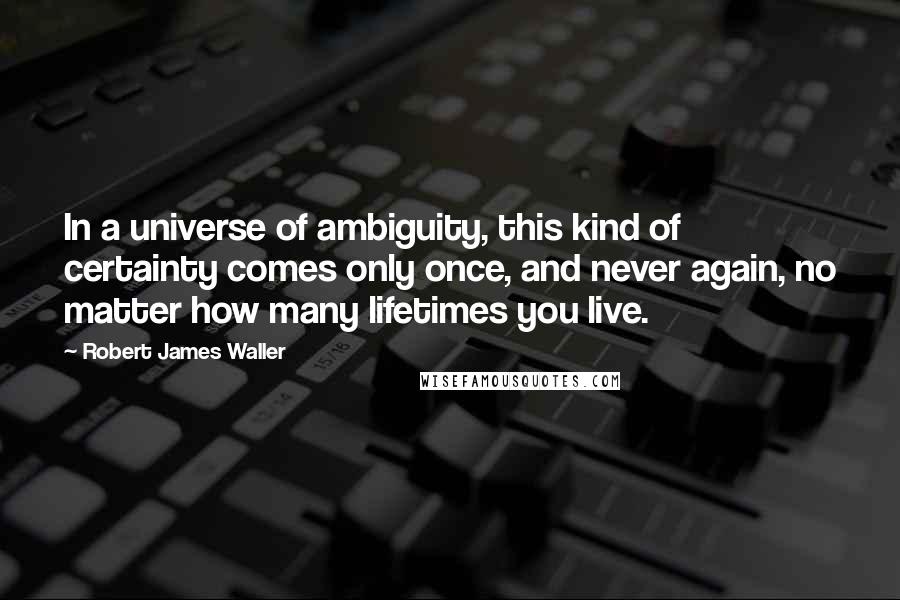 Robert James Waller Quotes: In a universe of ambiguity, this kind of certainty comes only once, and never again, no matter how many lifetimes you live.