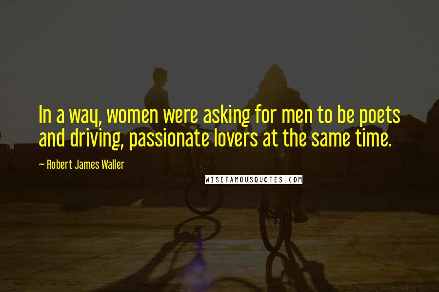 Robert James Waller Quotes: In a way, women were asking for men to be poets and driving, passionate lovers at the same time.