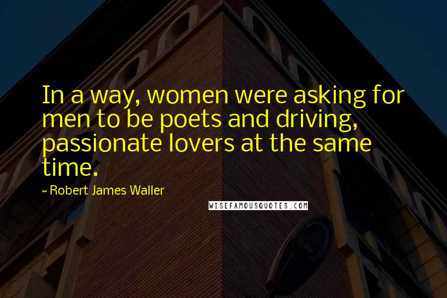 Robert James Waller Quotes: In a way, women were asking for men to be poets and driving, passionate lovers at the same time.