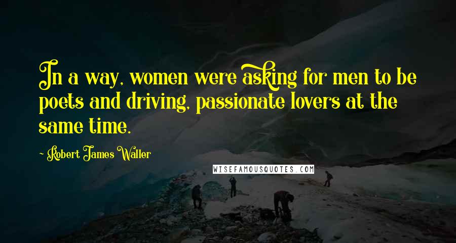 Robert James Waller Quotes: In a way, women were asking for men to be poets and driving, passionate lovers at the same time.