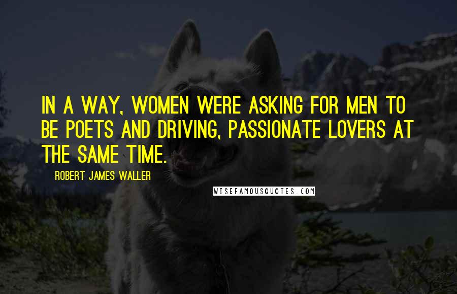 Robert James Waller Quotes: In a way, women were asking for men to be poets and driving, passionate lovers at the same time.