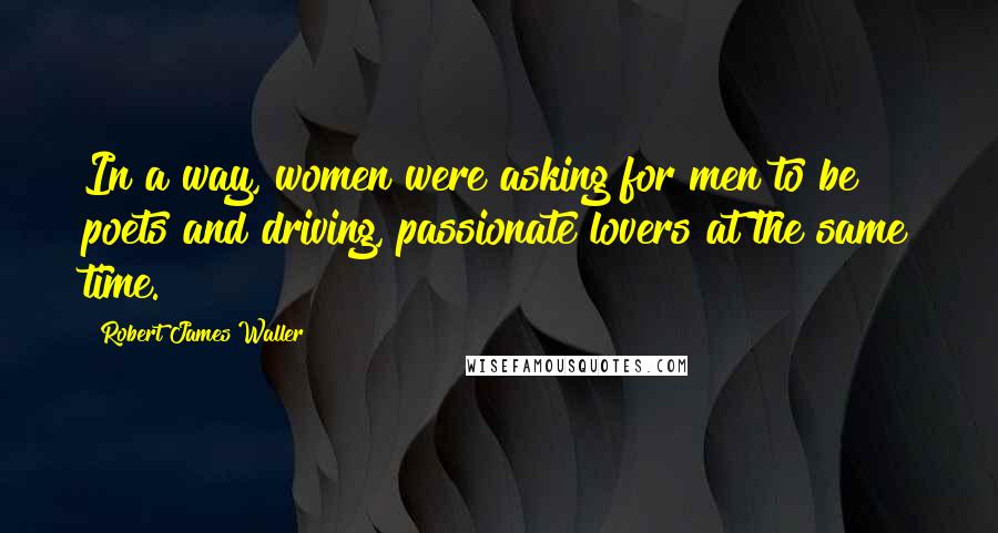 Robert James Waller Quotes: In a way, women were asking for men to be poets and driving, passionate lovers at the same time.