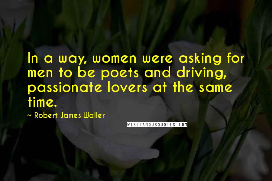 Robert James Waller Quotes: In a way, women were asking for men to be poets and driving, passionate lovers at the same time.