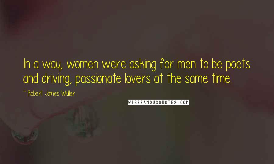 Robert James Waller Quotes: In a way, women were asking for men to be poets and driving, passionate lovers at the same time.