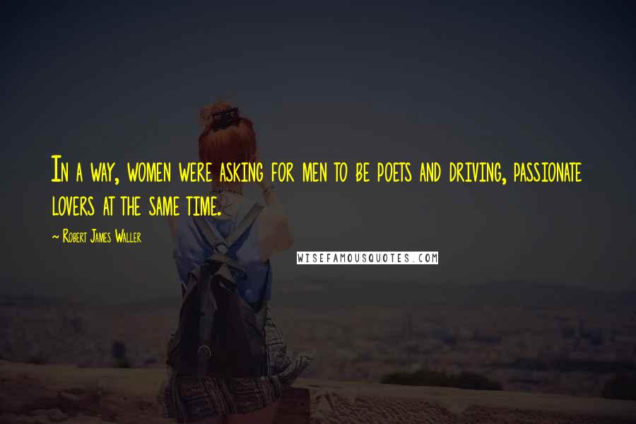 Robert James Waller Quotes: In a way, women were asking for men to be poets and driving, passionate lovers at the same time.