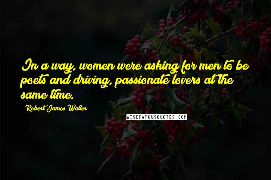 Robert James Waller Quotes: In a way, women were asking for men to be poets and driving, passionate lovers at the same time.