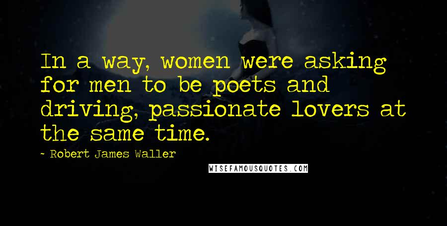 Robert James Waller Quotes: In a way, women were asking for men to be poets and driving, passionate lovers at the same time.