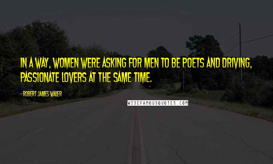 Robert James Waller Quotes: In a way, women were asking for men to be poets and driving, passionate lovers at the same time.