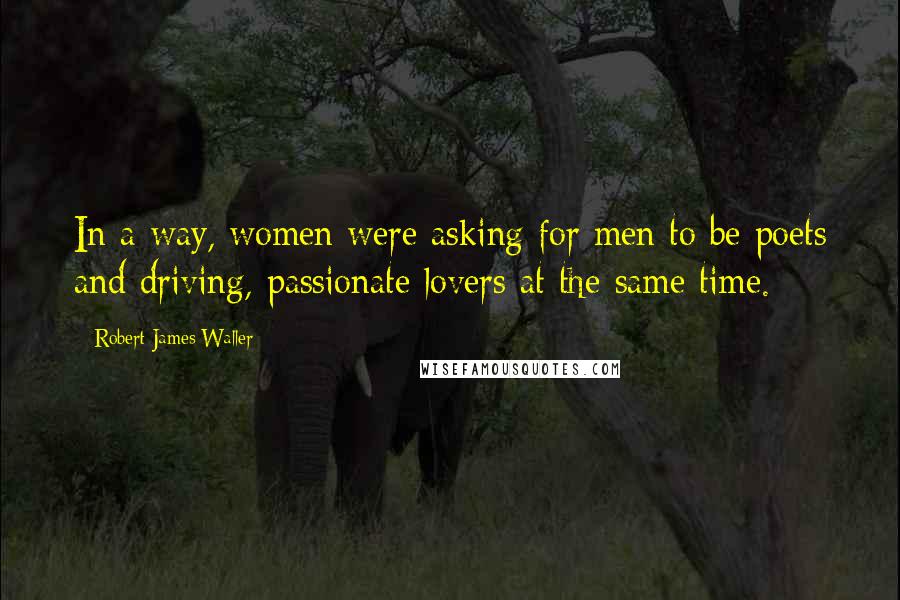 Robert James Waller Quotes: In a way, women were asking for men to be poets and driving, passionate lovers at the same time.