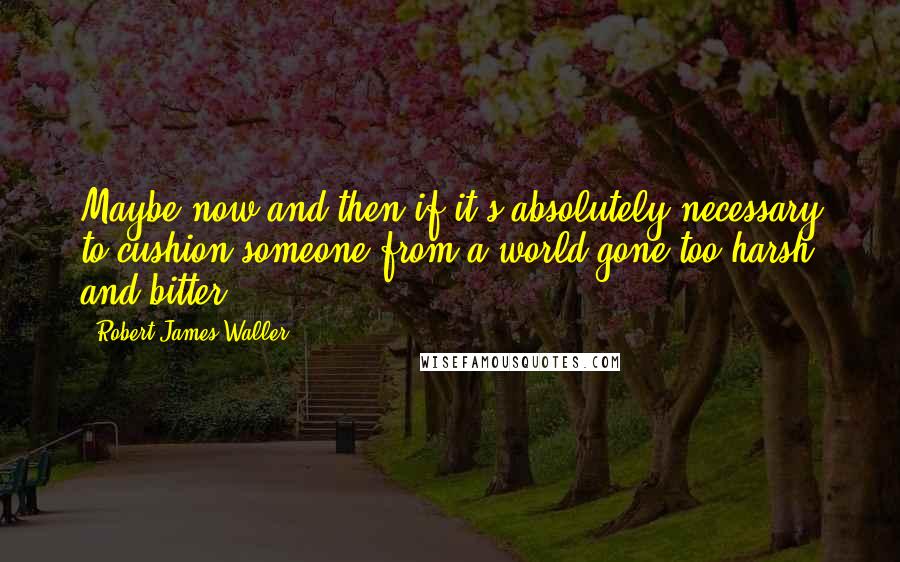 Robert James Waller Quotes: Maybe now and then if it's absolutely necessary to cushion someone from a world gone too harsh and bitter.