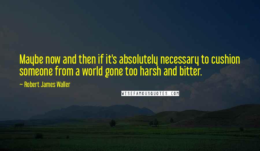 Robert James Waller Quotes: Maybe now and then if it's absolutely necessary to cushion someone from a world gone too harsh and bitter.