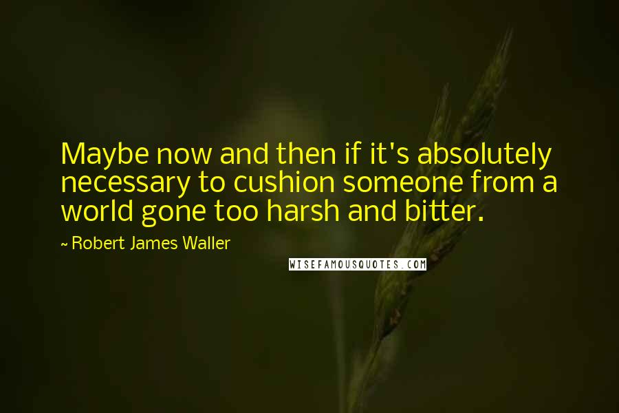 Robert James Waller Quotes: Maybe now and then if it's absolutely necessary to cushion someone from a world gone too harsh and bitter.